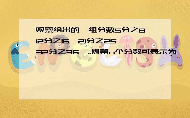 观察给出的一组分数5分之8,12分之16,21分之25,32分之36,..则第n个分数可表示为