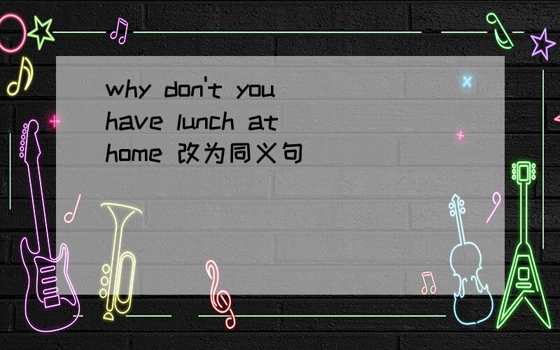 why don't you have lunch at home 改为同义句_____ _____ have lunch at home?