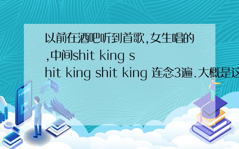 以前在酒吧听到首歌,女生唱的,中间shit king shit king shit king 连念3遍.大概是这个音,我英文很烂.那段好像是一群女生在念的.当时酒吧跳舞的妞们放的.