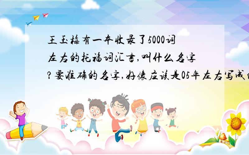 王玉梅有一本收录了5000词左右的托福词汇书,叫什么名字?要准确的名字,好像应该是05年左右写成的,反正是比较老的书