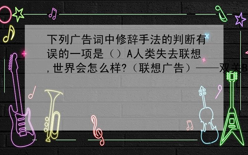 下列广告词中修辞手法的判断有误的一项是（）A人类失去联想,世界会怎么样?（联想广告）——双关B眼睛是灵魂的窗户,为了保护您的灵魂,请给你的窗户安上玻璃吧!（眼睛广告）——比喻C