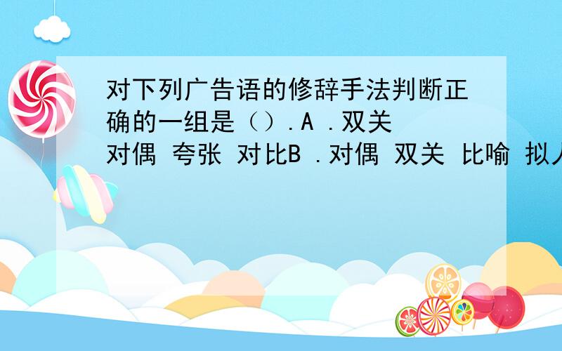 对下列广告语的修辞手法判断正确的一组是（）.A .双关 对偶 夸张 对比B .对偶 双关 比喻 拟人C .比喻 夸张 拟人 对偶D .对偶 双关 拟人 比喻