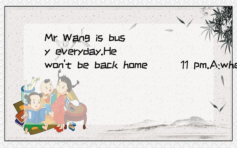 Mr Wang is busy everyday.He won't be back home___11 pm.A:when B:by C :at