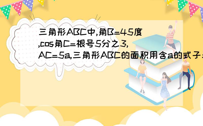 三角形ABC中,角B=45度,cos角C=根号5分之3,AC=5a,三角形ABC的面积用含a的式子表示 求快