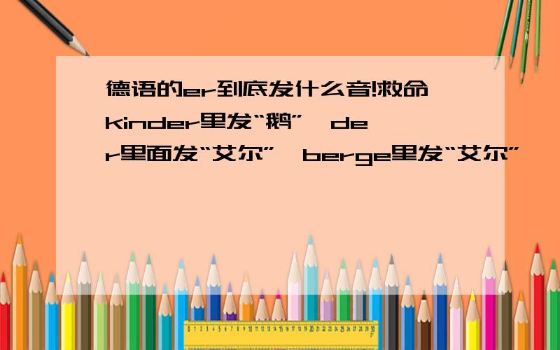 德语的er到底发什么音!救命kinder里发“鹅”,der里面发“艾尔”,berge里发“艾尔”……不同的词发的音都不一样,希望高手教教我什么时候发哪种音……还有,在词尾的er和e到底有什么区别?比如