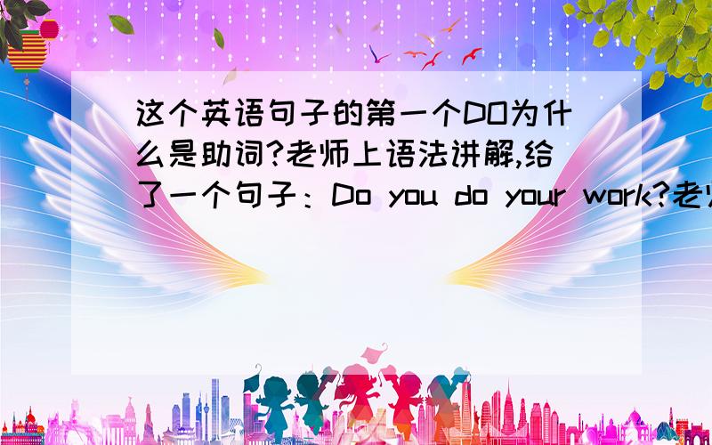 这个英语句子的第一个DO为什么是助词?老师上语法讲解,给了一个句子：Do you do your work?老师说后边儿的do是谓语动词,因为它伴随时态,语态.第一个Do就是助词.我想问为什么第一个Do就不是谓语