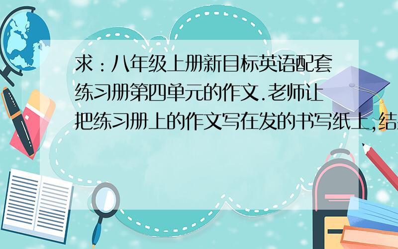 求：八年级上册新目标英语配套练习册第四单元的作文.老师让把练习册上的作文写在发的书写纸上,结果悲催的是我忘把配套带回去了-.-求作文20悬赏.