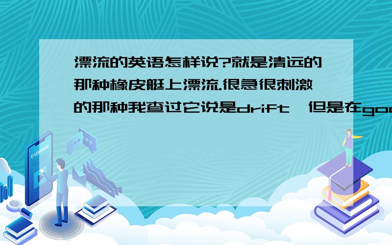 漂流的英语怎样说?就是清远的那种橡皮艇上漂流.很急很刺激的那种我查过它说是drift,但是在google 上搜索drift好像更多的是赛车的意思。