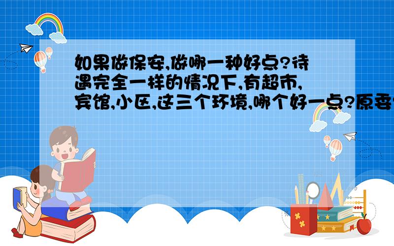 如果做保安,做哪一种好点?待遇完全一样的情况下,有超市,宾馆,小区,这三个环境,哪个好一点?原委?做过保安或类似的职业的前辈,赏口油*^o^*