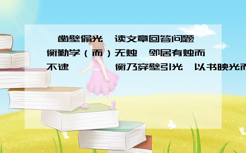 《凿壁偷光》读文章回答问题匡衡勤学（而）无烛,邻居有烛而不逮,  ,《衡乃穿壁引光,以书映光而读之.》邑人大姓文不识,家富多书,衡（乃）与其佣作而不求（偿）.主人（怪）问衡,衡曰：