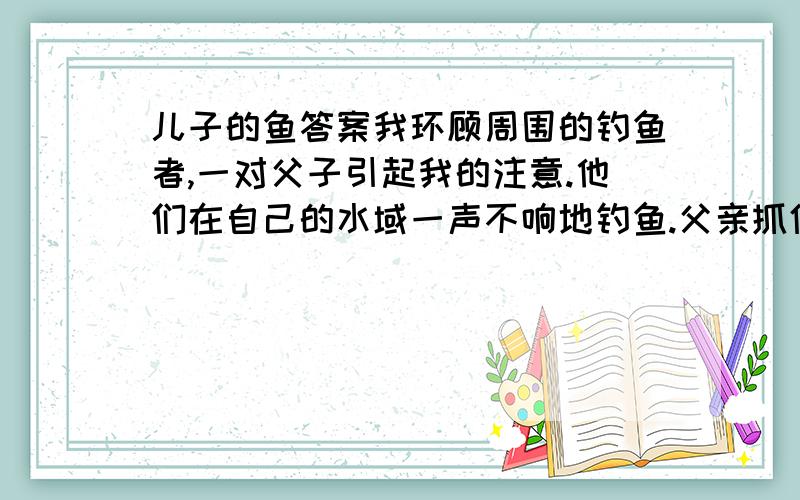 儿子的鱼答案我环顾周围的钓鱼者,一对父子引起我的注意.他们在自己的水域一声不响地钓鱼.父亲抓住、接着又放走了两条足以让我欢呼雀跃的大鱼.儿子大概14岁左右,穿着高筒橡胶防水靴站