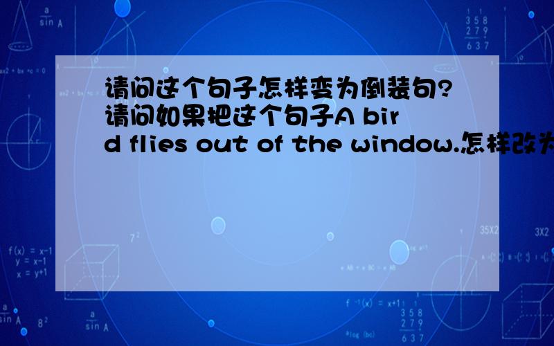 请问这个句子怎样变为倒装句?请问如果把这个句子A bird flies out of the window.怎样改为倒装呢?这是我想到的几个倒装句子,哪一个是正确的呢?out flies a bird of the window.of the window flies out a bird.of the