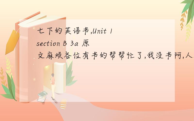 七下的英语书,Unit 1 section B 3a 原文麻烦各位有书的帮帮忙了,我没书阿,人教版七年级下的书第一单元 Section B 3a 的原文加翻译,没翻译无所谓,求原文,急阿,