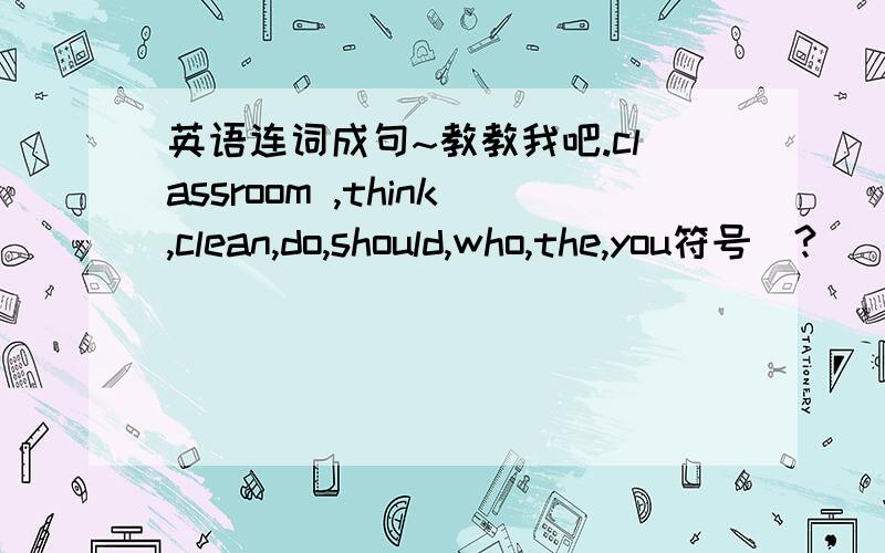 英语连词成句~教教我吧.classroom ,think,clean,do,should,who,the,you符号（?）