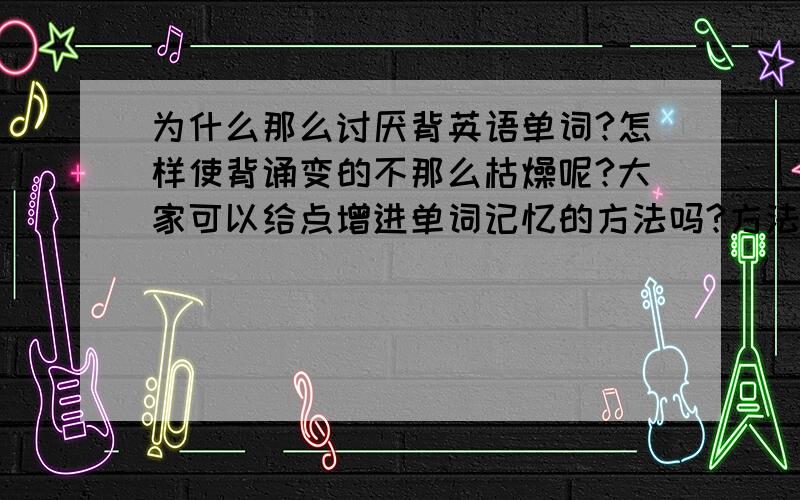 为什么那么讨厌背英语单词?怎样使背诵变的不那么枯燥呢?大家可以给点增进单词记忆的方法吗?方法.