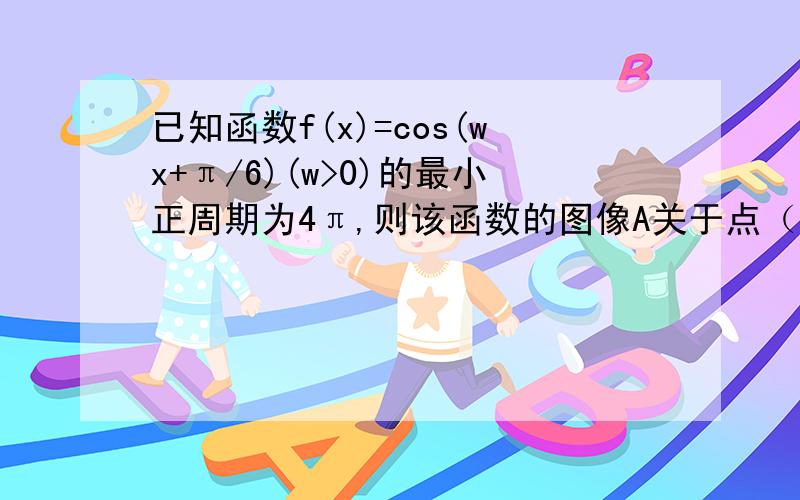 已知函数f(x)=cos(wx+π/6)(w>0)的最小正周期为4π,则该函数的图像A关于点（2π,0）对称 B关于直线X=2π/3对称 C关于点（π/3,0）对称 D关于直线x=π/3对称