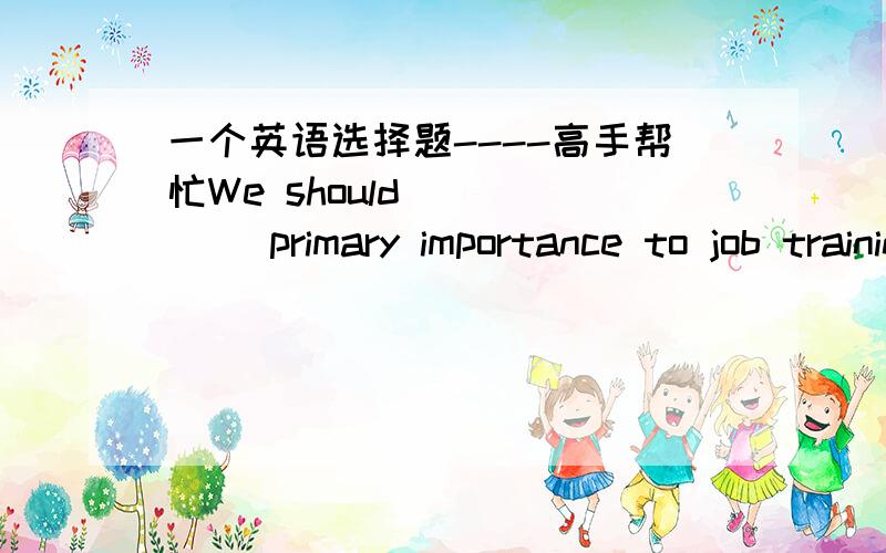 一个英语选择题----高手帮忙We should _____ primary importance to job training.A：concentrate     B：devote     C：attach     D：emphasize 选出答案,并解释原因,谢谢.