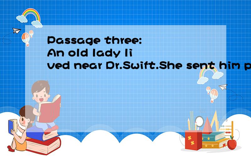 Passage three:An old lady lived near Dr.Swift.She sent him presents occasionally by her servant.Dr.Swift took her presents but never gave the boy anything for his trouble.One day as Swift was busy with his desk and said,“My mistress has sent you tw