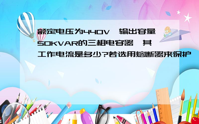 额定电压为440V,输出容量50KVAR的三相电容器,其工作电流是多少?若选用熔断器来保护,其熔芯电流?