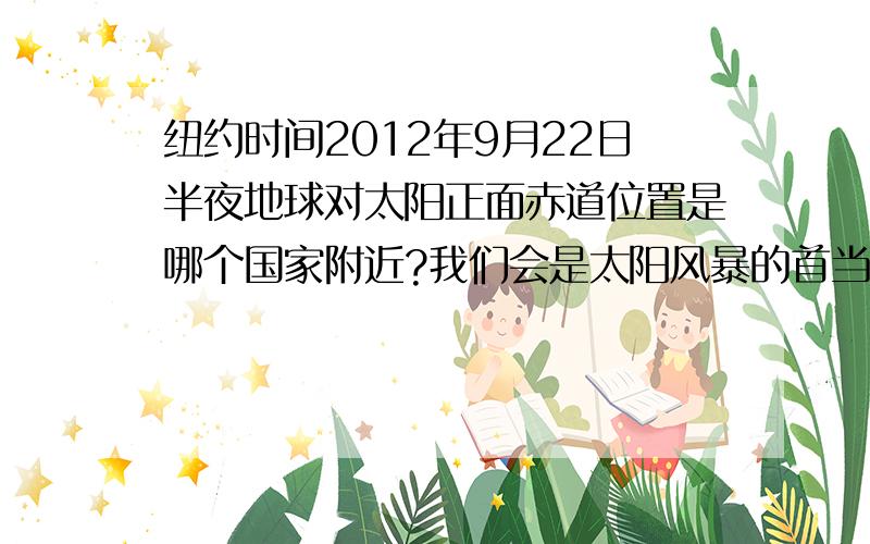 纽约时间2012年9月22日半夜地球对太阳正面赤道位置是哪个国家附近?我们会是太阳风暴的首当其冲吗?