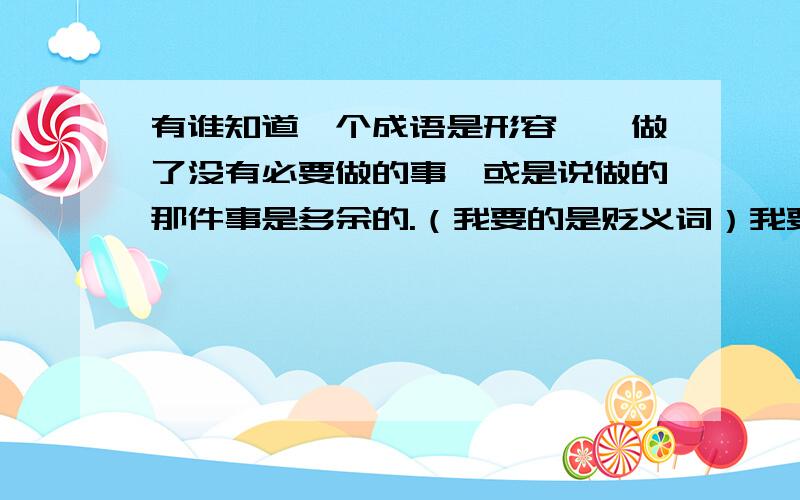 有谁知道一个成语是形容——做了没有必要做的事,或是说做的那件事是多余的.（我要的是贬义词）我要的是贬义词,“画蛇添足”“无济于事”“徒劳无功”除外哦我要的是贬义词，而且是