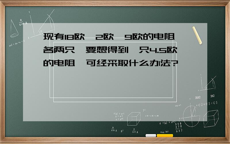 现有18欧,2欧,9欧的电阻各两只,要想得到一只4.5欧的电阻,可经采取什么办法?