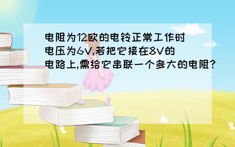 电阻为12欧的电铃正常工作时电压为6V,若把它接在8V的电路上,需给它串联一个多大的电阻?