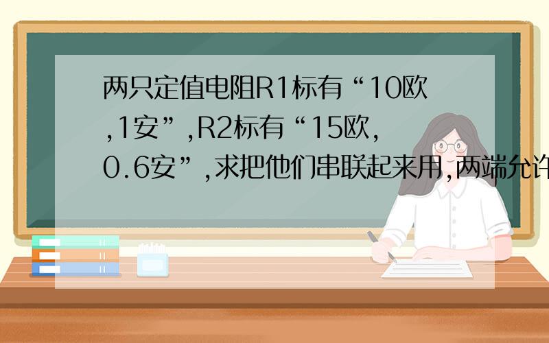 两只定值电阻R1标有“10欧,1安”,R2标有“15欧,0.6安”,求把他们串联起来用,两端允许的最大电压是多大?把他们并联起来用,干路电流允许通过多少安?