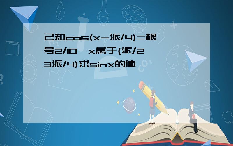 已知cos(x-派/4)=根号2/10,x属于(派/2,3派/4)求sinx的值