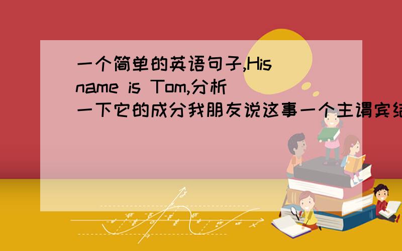 一个简单的英语句子,His name is Tom,分析一下它的成分我朋友说这事一个主谓宾结构的,His name 是主语 is是谓语 Tom是宾语但是这是我之前在网上看到的介绍代词或名词的所有格做定语的,我朋友
