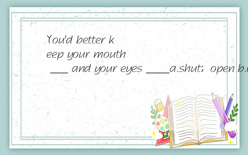 You'd better keep your mouth ___ and your eyes ____a.shut; open b.close; open c.shut; opened d.closing; opened选A,为何?怎么翻译?