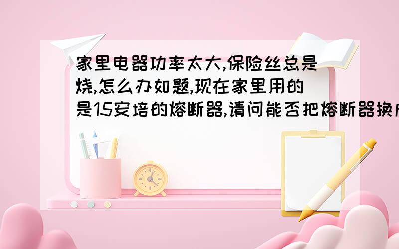 家里电器功率太大,保险丝总是烧,怎么办如题,现在家里用的是15安培的熔断器,请问能否把熔断器换成安培数更大的空气开关?有什么办法解决这个问题,天天烧断,又急又烦!我说的这个问题出在