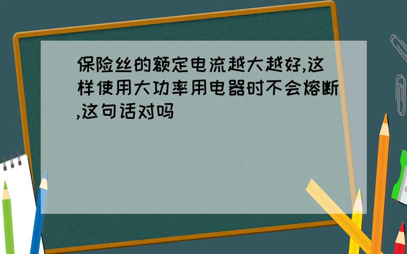 保险丝的额定电流越大越好,这样使用大功率用电器时不会熔断,这句话对吗