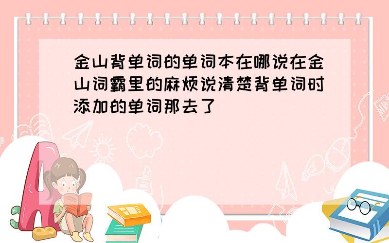 金山背单词的单词本在哪说在金山词霸里的麻烦说清楚背单词时添加的单词那去了