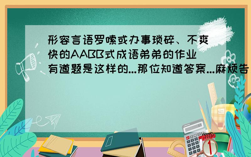 形容言语罗嗦或办事琐碎、不爽快的AABB式成语弟弟的作业有道题是这样的...那位知道答案...麻烦告之下...