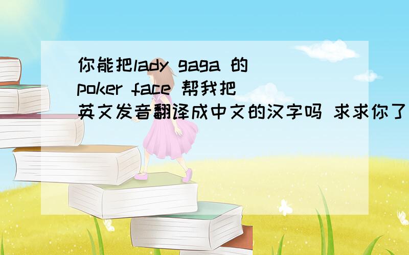 你能把lady gaga 的poker face 帮我把英文发音翻译成中文的汉字吗 求求你了 实在不行音标也行
