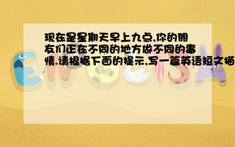 现在是星期天早上九点,你的朋友们正在不同的地方做不同的事情.请根据下面的提示,写一篇英语短文描述他们的活动.内容可以适当发挥.60词左右