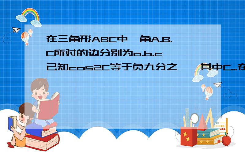 在三角形ABC中,角A.B.C所对的边分别为a.b.c,已知cos2C等于负九分之一,其中C...在三角形ABC中,角A.B.C所对的边分别为a.b.c,已知cos2C等于负九分之一,其中C为锐角.(1)求sinC的值(2)当a等于2,2sinC等于根五