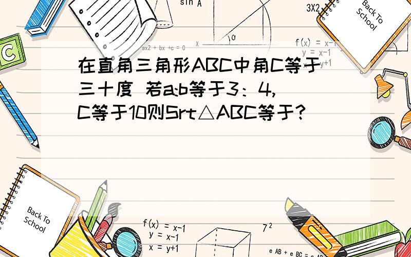 在直角三角形ABC中角C等于三十度 若a:b等于3：4,C等于10则Srt△ABC等于?