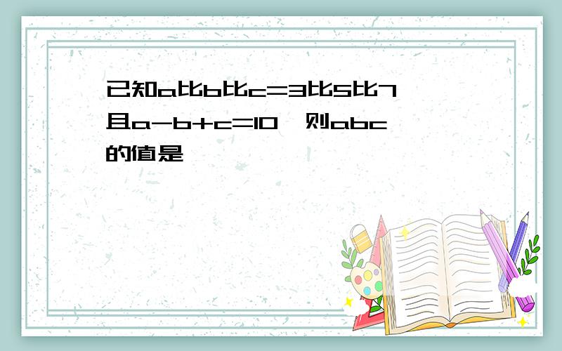 已知a比b比c=3比5比7,且a-b+c=10,则abc的值是