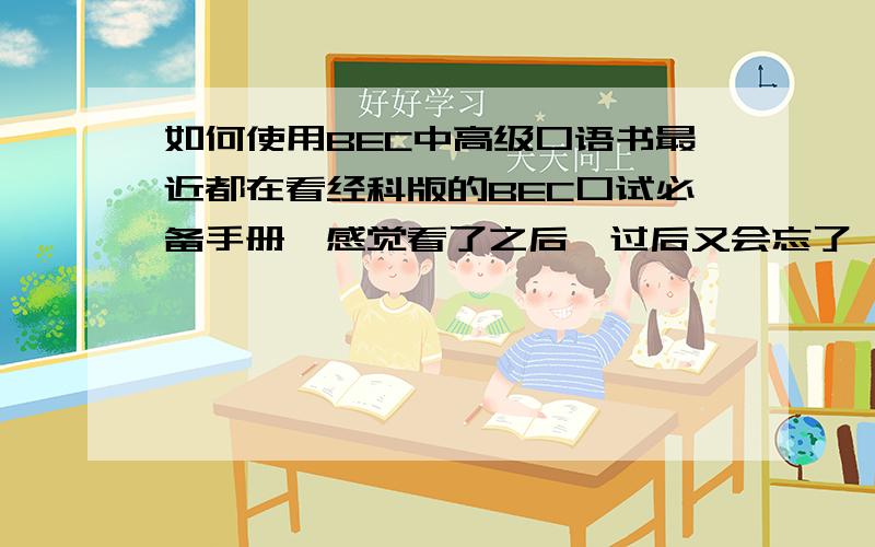 如何使用BEC中高级口语书最近都在看经科版的BEC口试必备手册,感觉看了之后,过后又会忘了,看的时候已经把我觉得好的表达作了标注,然后读几遍,但是过后和partner练习的时候还是会忘记.很想