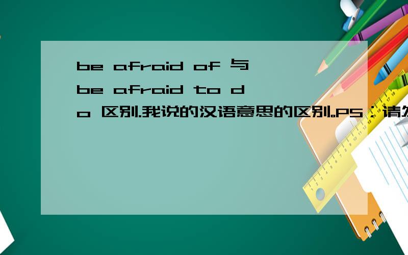 be afraid of 与be afraid to do 区别.我说的汉语意思的区别。PS；请勿复制