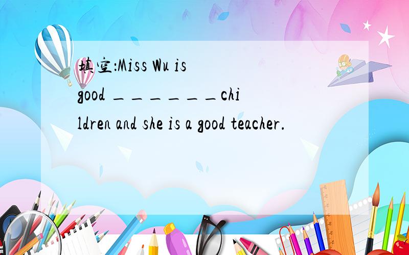 填空：Miss Wu is good ______children and she is a good teacher.