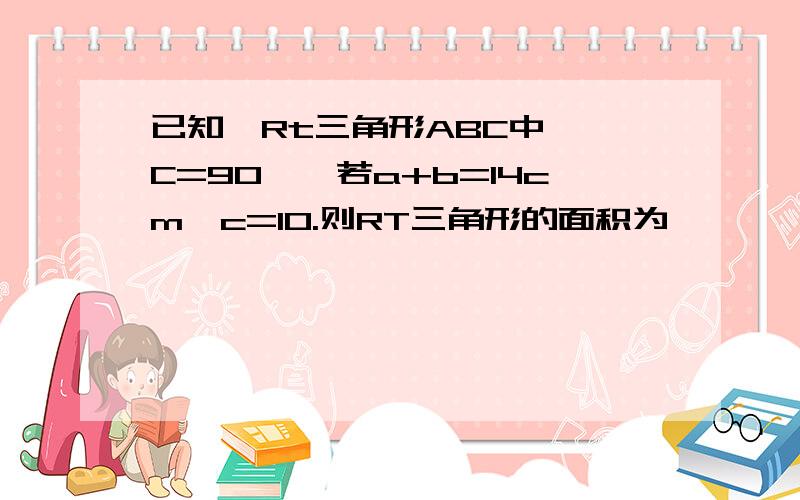 已知,Rt三角形ABC中,∠C=90°,若a+b=14cm,c=10.则RT三角形的面积为