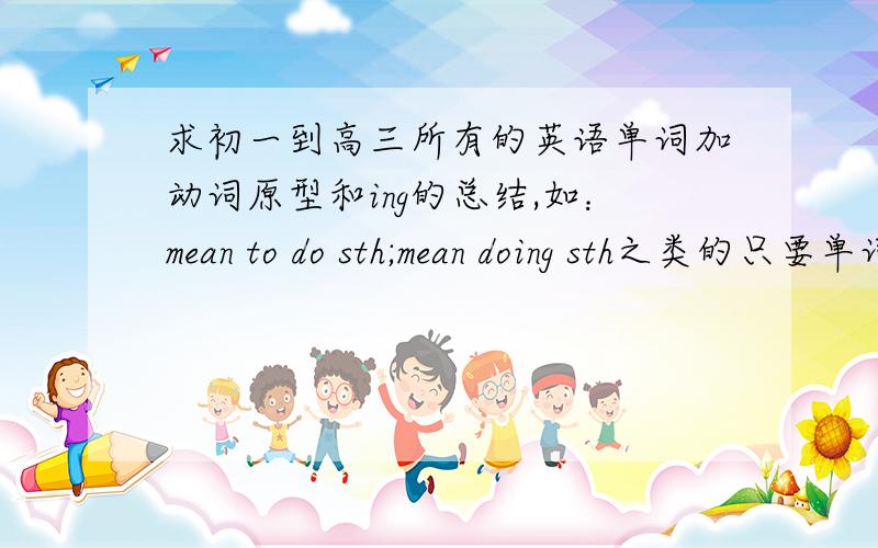 求初一到高三所有的英语单词加动词原型和ing的总结,如：mean to do sth;mean doing sth之类的只要单词和意思就行了 人教版的跪拜 我献出最高悬赏了 跪谢有什么记忆的诀窍吗