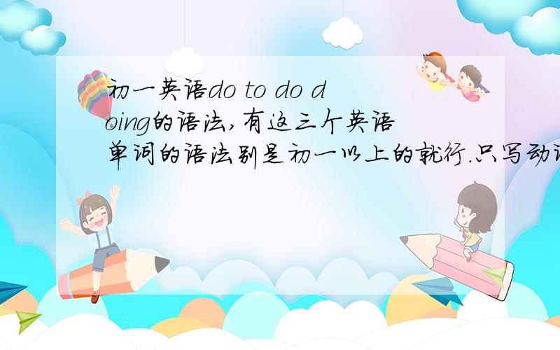 初一英语do to do doing的语法,有这三个英语单词的语法别是初一以上的就行.只写动词 (to)do(ing) sth200个以上,实在不行就有多少发多少