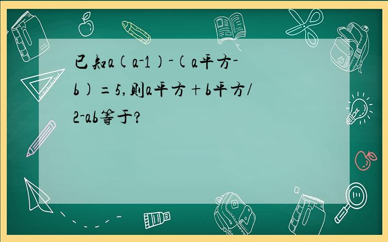 已知a(a-1)-(a平方-b)=5,则a平方+b平方/2-ab等于?