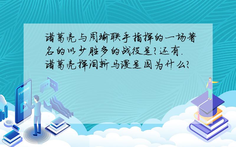 诸葛亮与周瑜联手指挥的一场著名的以少胜多的战役是?还有.诸葛亮挥泪斩马谡是因为什么?