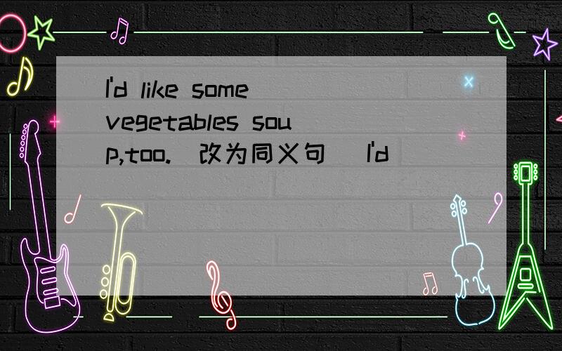 I'd like some vegetables soup,too.(改为同义句) I'd______ _______ some vegetables soup.