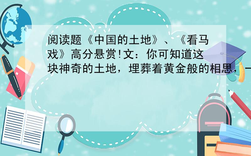 阅读题《中国的土地》、《看马戏》高分悬赏!文：你可知道这块神奇的土地，埋葬着黄金般的相思，一串串杜鹃花嫣红姹紫，激流的三峡传来神女的叹息，冬天从冻5土层到绿色的椰子林，